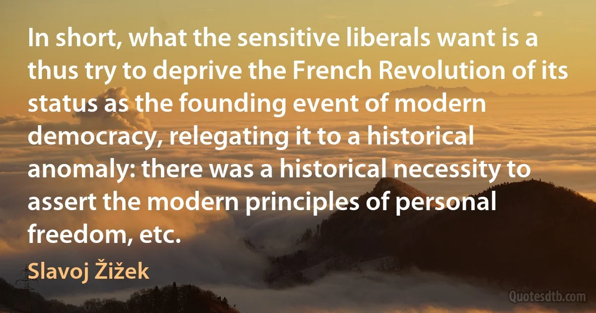 In short, what the sensitive liberals want is a thus try to deprive the French Revolution of its status as the founding event of modern democracy, relegating it to a historical anomaly: there was a historical necessity to assert the modern principles of personal freedom, etc. (Slavoj Žižek)