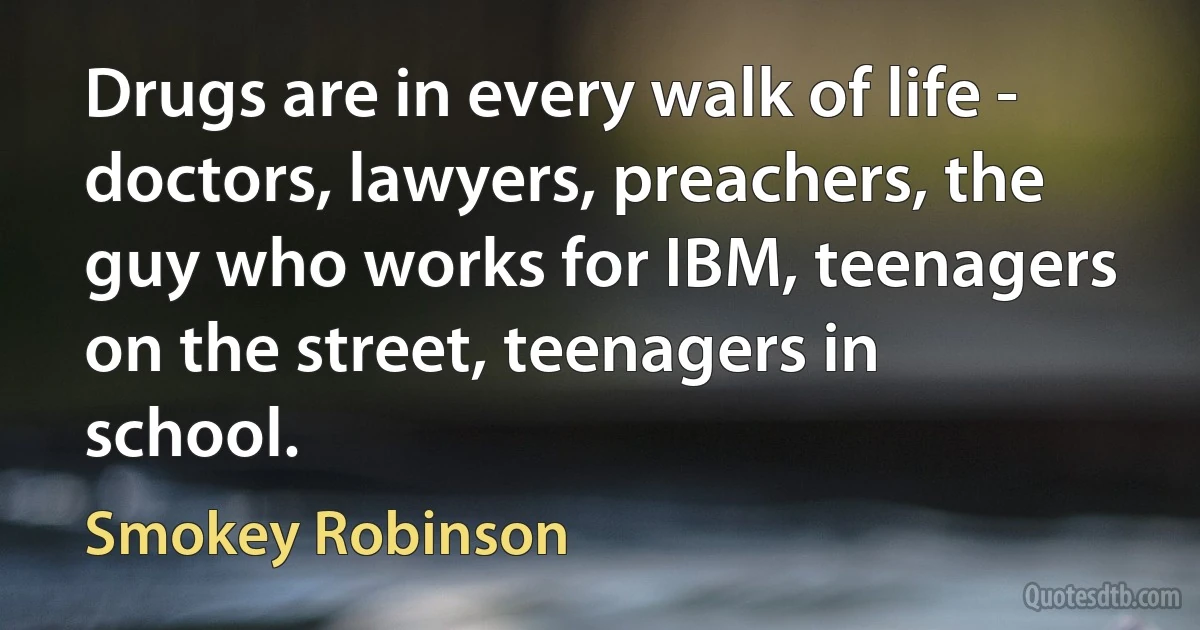 Drugs are in every walk of life - doctors, lawyers, preachers, the guy who works for IBM, teenagers on the street, teenagers in school. (Smokey Robinson)