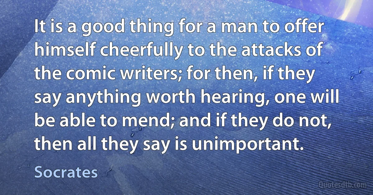 It is a good thing for a man to offer himself cheerfully to the attacks of the comic writers; for then, if they say anything worth hearing, one will be able to mend; and if they do not, then all they say is unimportant. (Socrates)