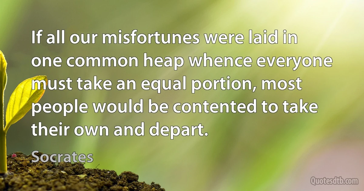 If all our misfortunes were laid in one common heap whence everyone must take an equal portion, most people would be contented to take their own and depart. (Socrates)