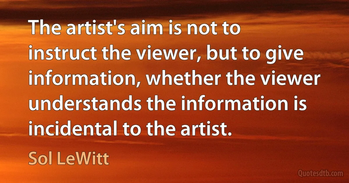 The artist's aim is not to instruct the viewer, but to give information, whether the viewer understands the information is incidental to the artist. (Sol LeWitt)