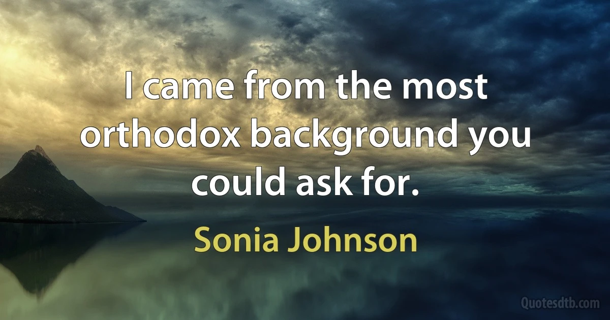 I came from the most orthodox background you could ask for. (Sonia Johnson)