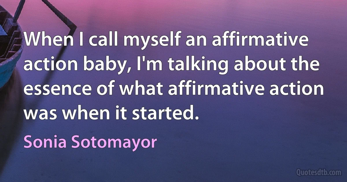 When I call myself an affirmative action baby, I'm talking about the essence of what affirmative action was when it started. (Sonia Sotomayor)