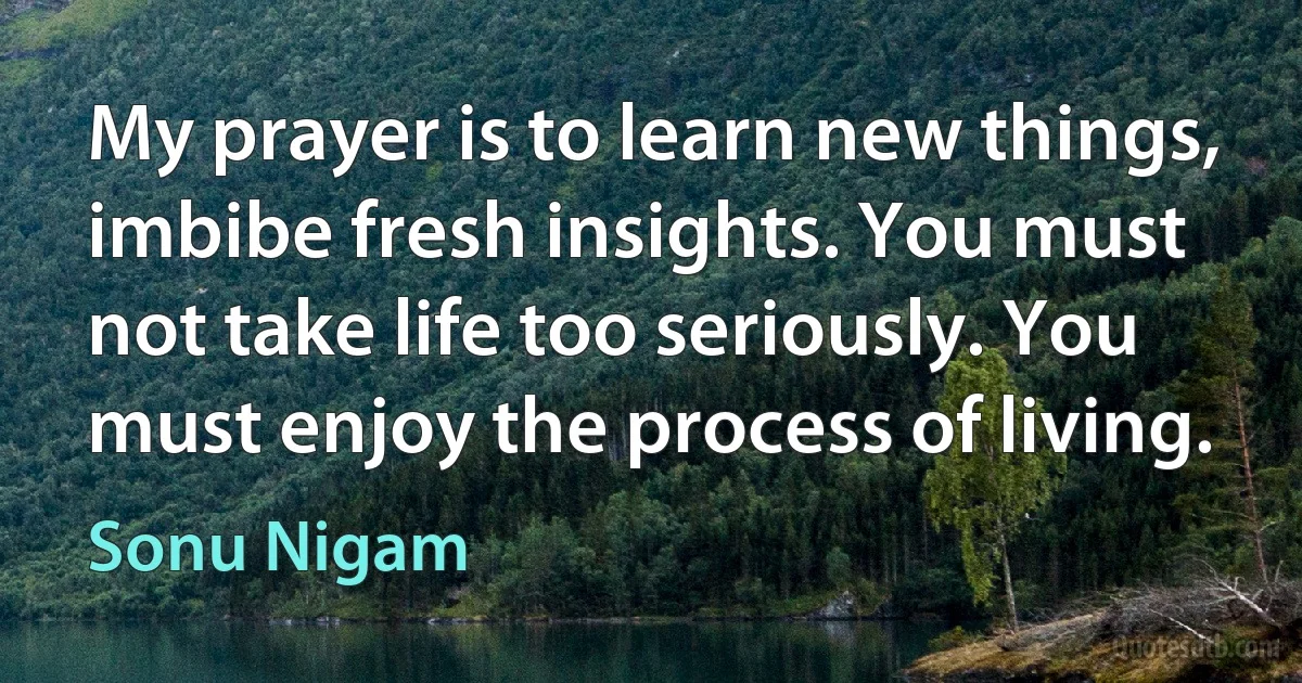 My prayer is to learn new things, imbibe fresh insights. You must not take life too seriously. You must enjoy the process of living. (Sonu Nigam)