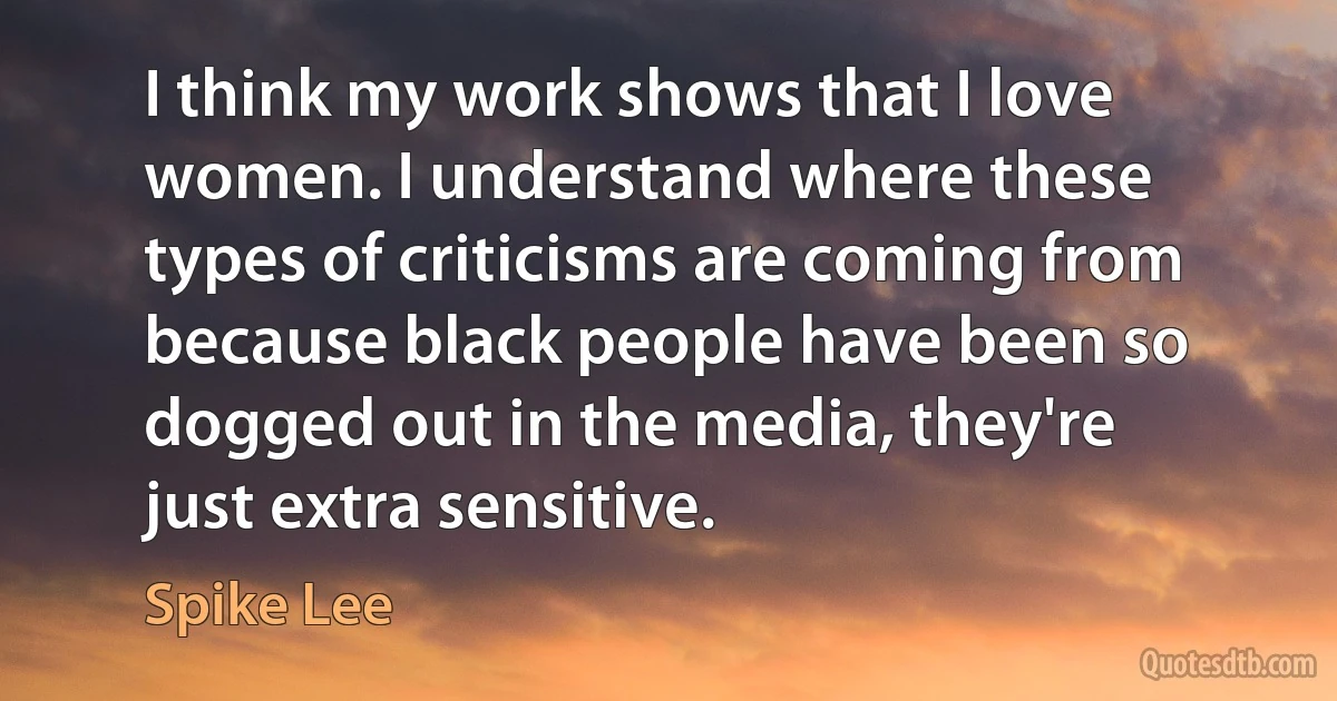 I think my work shows that I love women. I understand where these types of criticisms are coming from because black people have been so dogged out in the media, they're just extra sensitive. (Spike Lee)