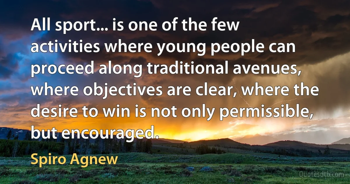 All sport... is one of the few activities where young people can proceed along traditional avenues, where objectives are clear, where the desire to win is not only permissible, but encouraged. (Spiro Agnew)