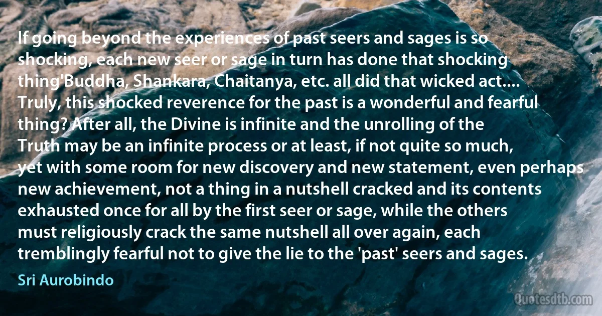 If going beyond the experiences of past seers and sages is so shocking, each new seer or sage in turn has done that shocking thing'Buddha, Shankara, Chaitanya, etc. all did that wicked act.... Truly, this shocked reverence for the past is a wonderful and fearful thing? After all, the Divine is infinite and the unrolling of the Truth may be an infinite process or at least, if not quite so much, yet with some room for new discovery and new statement, even perhaps new achievement, not a thing in a nutshell cracked and its contents exhausted once for all by the first seer or sage, while the others must religiously crack the same nutshell all over again, each tremblingly fearful not to give the lie to the 'past' seers and sages. (Sri Aurobindo)