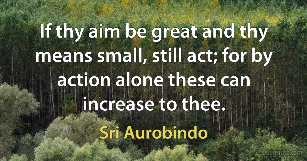 If thy aim be great and thy means small, still act; for by action alone these can increase to thee. (Sri Aurobindo)