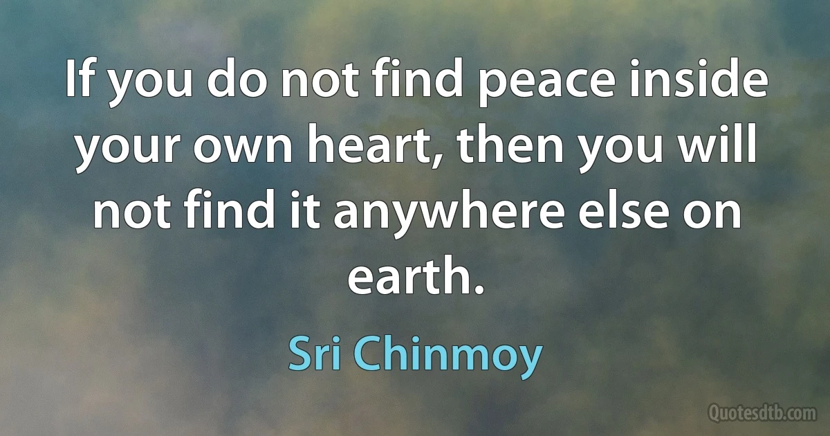 If you do not find peace inside your own heart, then you will not find it anywhere else on earth. (Sri Chinmoy)