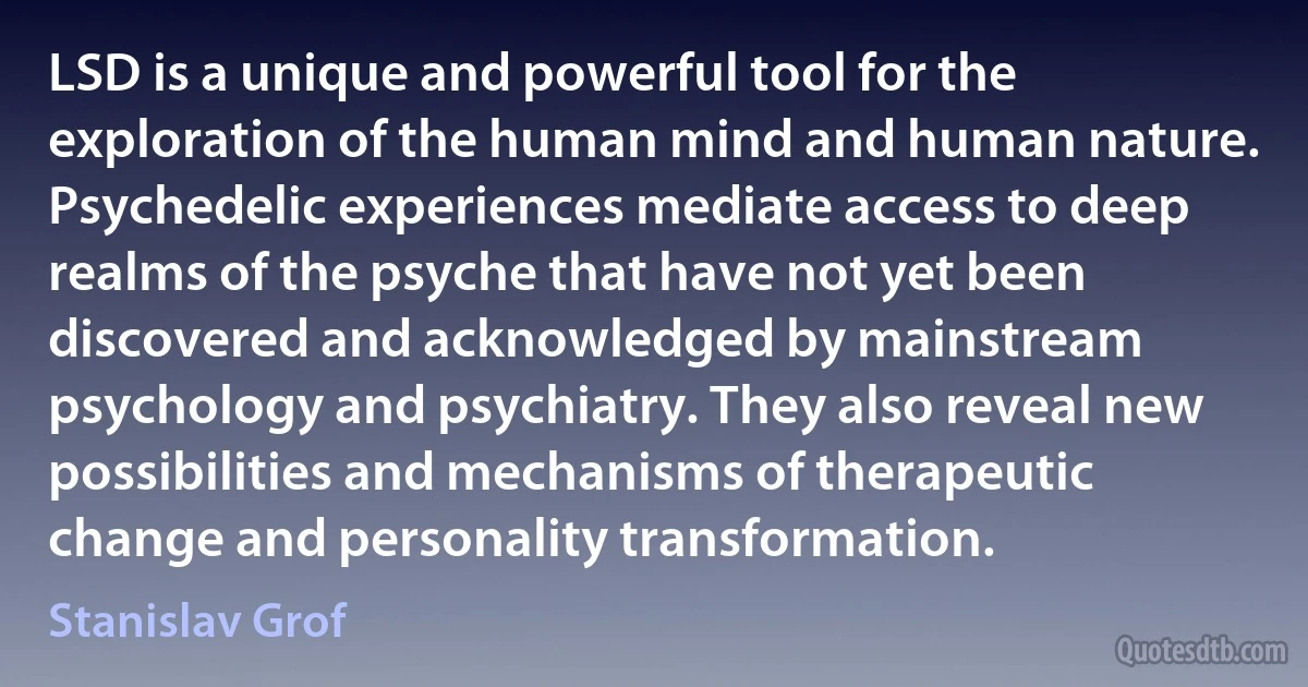 LSD is a unique and powerful tool for the exploration of the human mind and human nature. Psychedelic experiences mediate access to deep realms of the psyche that have not yet been discovered and acknowledged by mainstream psychology and psychiatry. They also reveal new possibilities and mechanisms of therapeutic change and personality transformation. (Stanislav Grof)