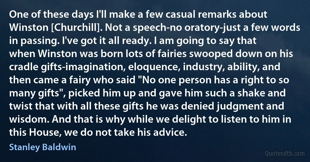 One of these days I'll make a few casual remarks about Winston [Churchill]. Not a speech-no oratory-just a few words in passing. I've got it all ready. I am going to say that when Winston was born lots of fairies swooped down on his cradle gifts-imagination, eloquence, industry, ability, and then came a fairy who said "No one person has a right to so many gifts", picked him up and gave him such a shake and twist that with all these gifts he was denied judgment and wisdom. And that is why while we delight to listen to him in this House, we do not take his advice. (Stanley Baldwin)