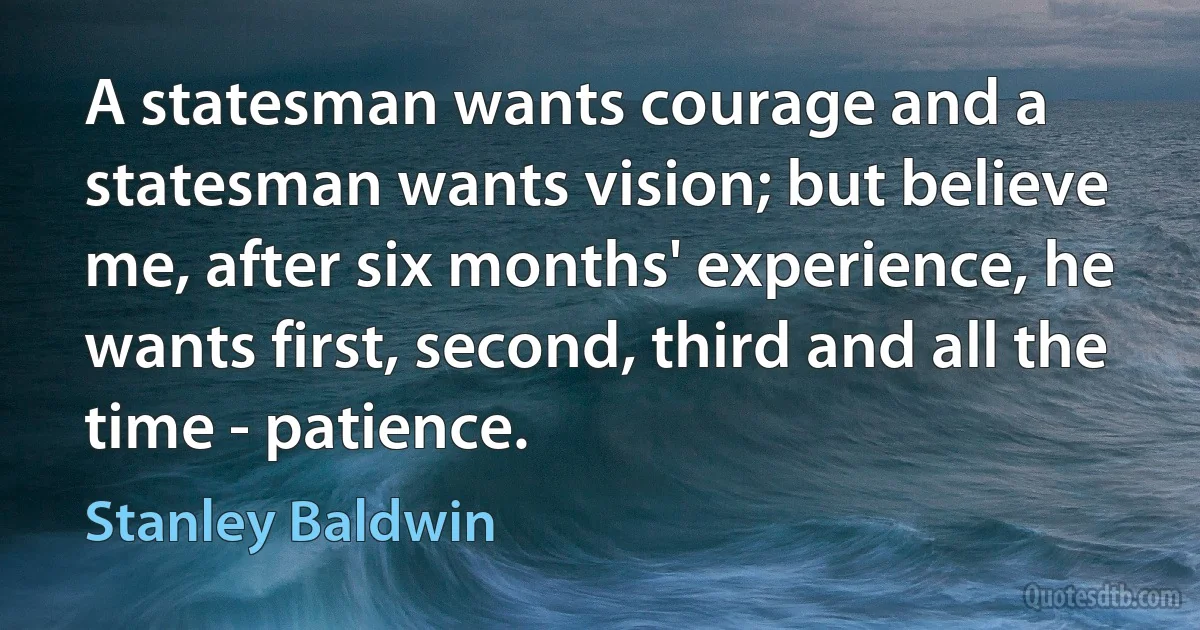 A statesman wants courage and a statesman wants vision; but believe me, after six months' experience, he wants first, second, third and all the time - patience. (Stanley Baldwin)