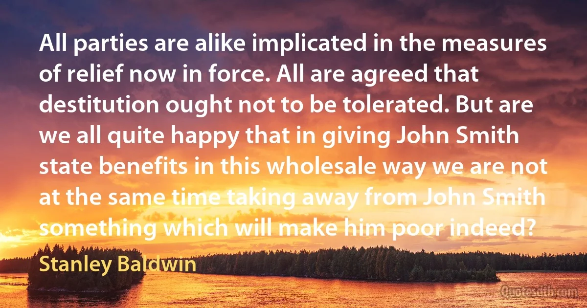 All parties are alike implicated in the measures of relief now in force. All are agreed that destitution ought not to be tolerated. But are we all quite happy that in giving John Smith state benefits in this wholesale way we are not at the same time taking away from John Smith something which will make him poor indeed? (Stanley Baldwin)