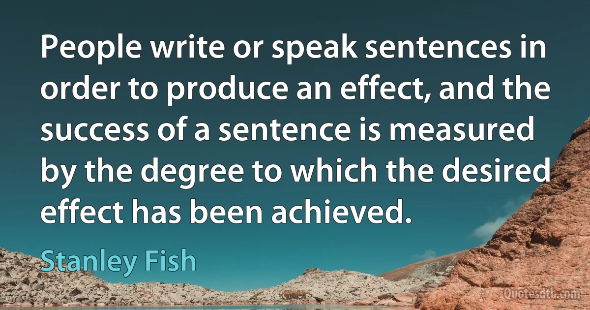 People write or speak sentences in order to produce an effect, and the success of a sentence is measured by the degree to which the desired effect has been achieved. (Stanley Fish)