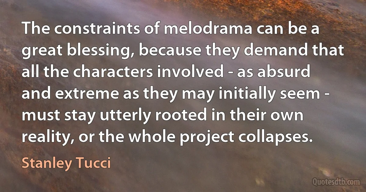 The constraints of melodrama can be a great blessing, because they demand that all the characters involved - as absurd and extreme as they may initially seem - must stay utterly rooted in their own reality, or the whole project collapses. (Stanley Tucci)