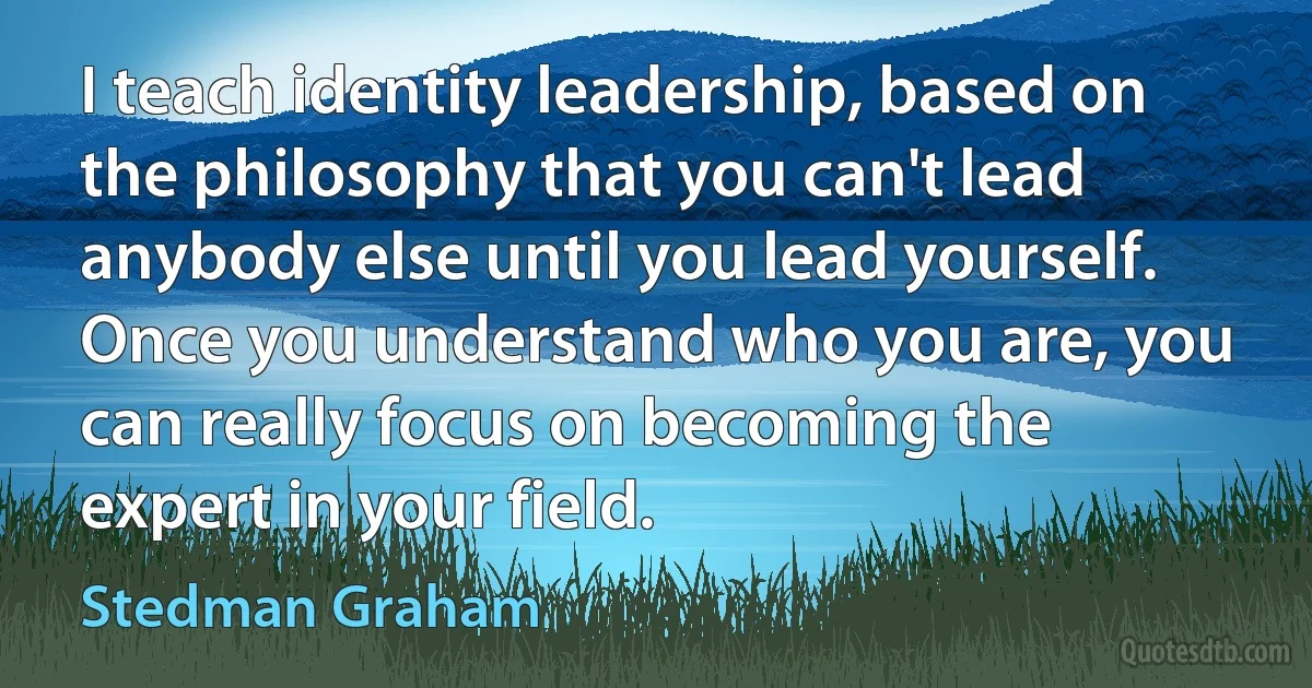 I teach identity leadership, based on the philosophy that you can't lead anybody else until you lead yourself. Once you understand who you are, you can really focus on becoming the expert in your field. (Stedman Graham)