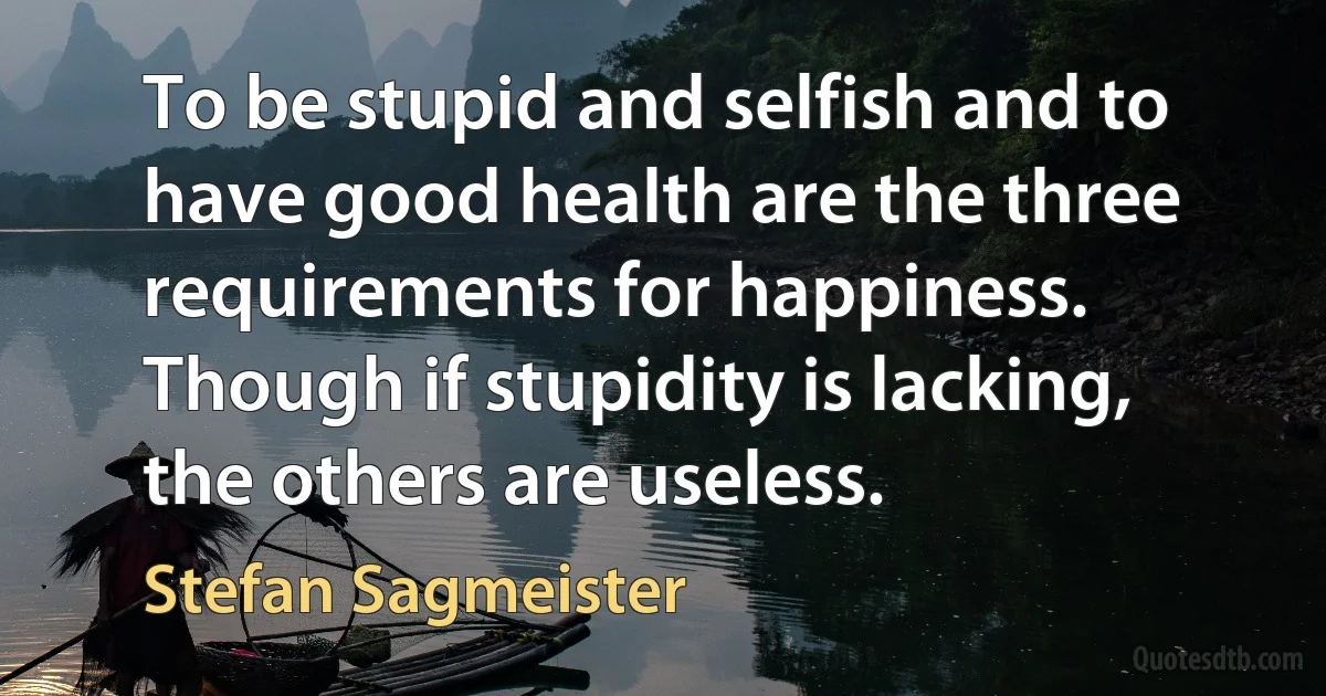 To be stupid and selfish and to have good health are the three requirements for happiness. Though if stupidity is lacking, the others are useless. (Stefan Sagmeister)