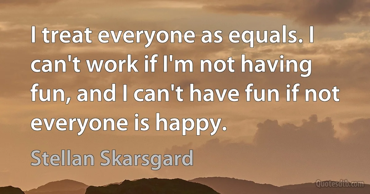 I treat everyone as equals. I can't work if I'm not having fun, and I can't have fun if not everyone is happy. (Stellan Skarsgard)