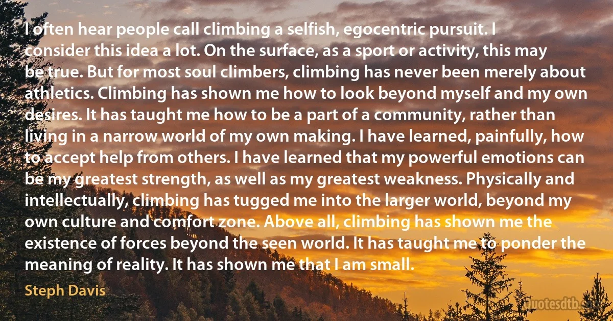 I often hear people call climbing a selfish, egocentric pursuit. I consider this idea a lot. On the surface, as a sport or activity, this may be true. But for most soul climbers, climbing has never been merely about athletics. Climbing has shown me how to look beyond myself and my own desires. It has taught me how to be a part of a community, rather than living in a narrow world of my own making. I have learned, painfully, how to accept help from others. I have learned that my powerful emotions can be my greatest strength, as well as my greatest weakness. Physically and intellectually, climbing has tugged me into the larger world, beyond my own culture and comfort zone. Above all, climbing has shown me the existence of forces beyond the seen world. It has taught me to ponder the meaning of reality. It has shown me that I am small. (Steph Davis)