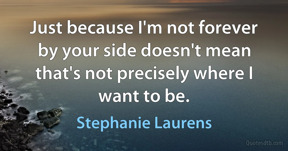 Just because I'm not forever by your side doesn't mean that's not precisely where I want to be. (Stephanie Laurens)