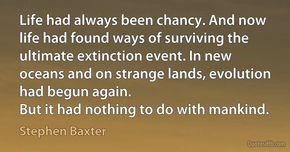 Life had always been chancy. And now life had found ways of surviving the ultimate extinction event. In new oceans and on strange lands, evolution had begun again.
But it had nothing to do with mankind. (Stephen Baxter)