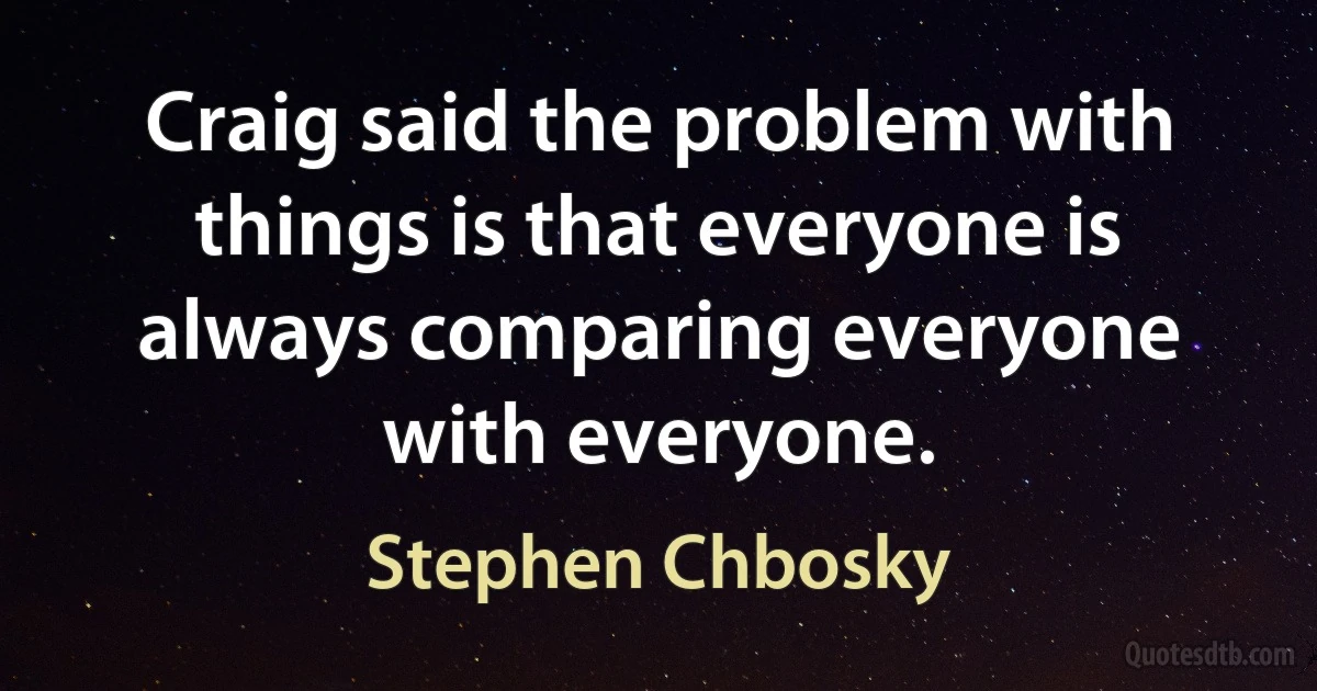 Craig said the problem with things is that everyone is always comparing everyone with everyone. (Stephen Chbosky)