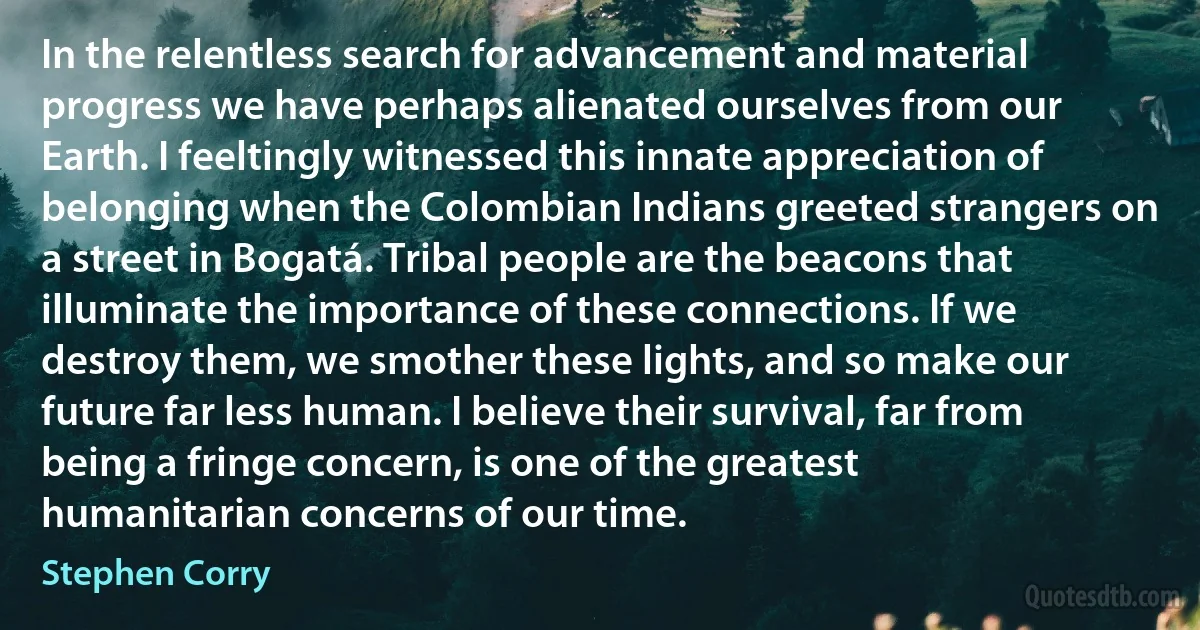 In the relentless search for advancement and material progress we have perhaps alienated ourselves from our Earth. I feeltingly witnessed this innate appreciation of belonging when the Colombian Indians greeted strangers on a street in Bogatá. Tribal people are the beacons that illuminate the importance of these connections. If we destroy them, we smother these lights, and so make our future far less human. I believe their survival, far from being a fringe concern, is one of the greatest humanitarian concerns of our time. (Stephen Corry)