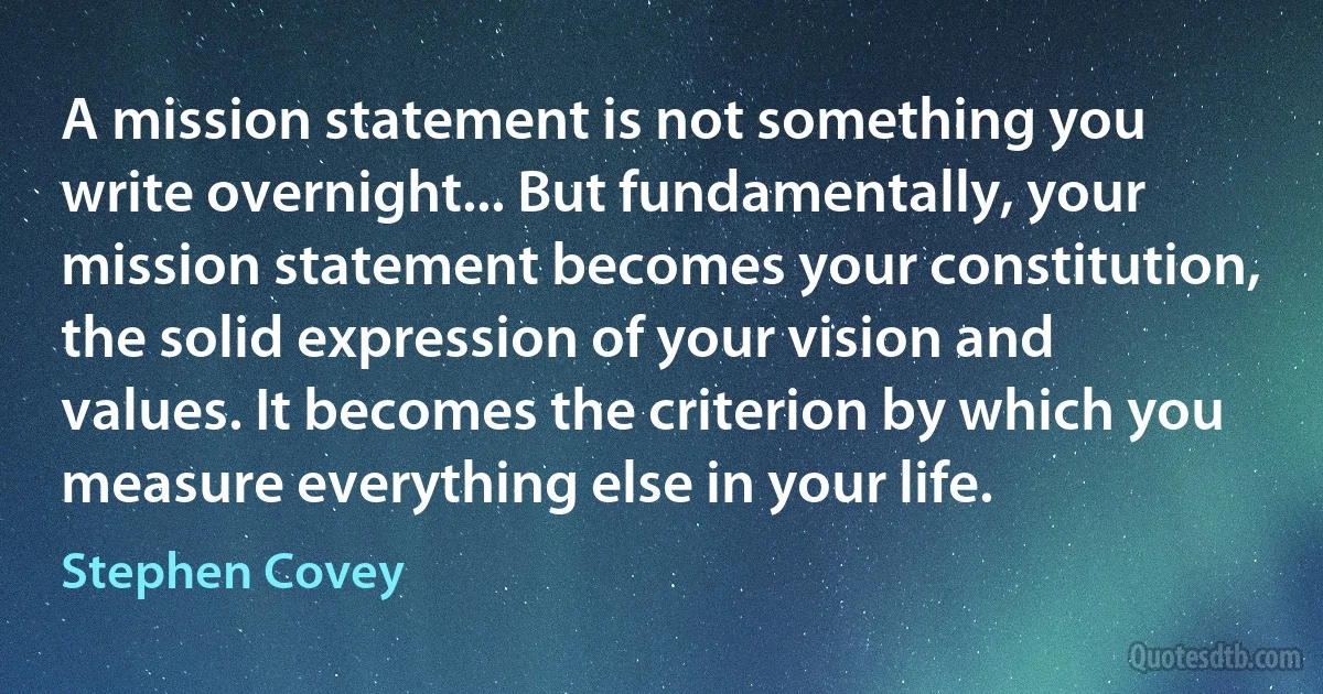 A mission statement is not something you write overnight... But fundamentally, your mission statement becomes your constitution, the solid expression of your vision and values. It becomes the criterion by which you measure everything else in your life. (Stephen Covey)