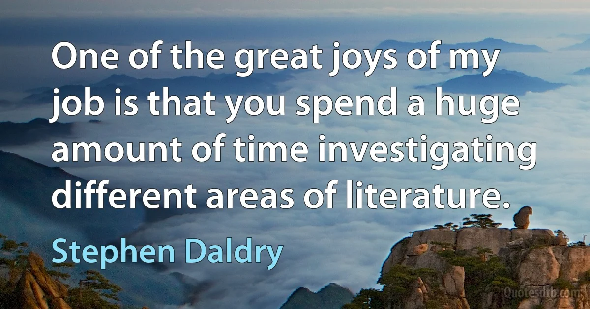 One of the great joys of my job is that you spend a huge amount of time investigating different areas of literature. (Stephen Daldry)