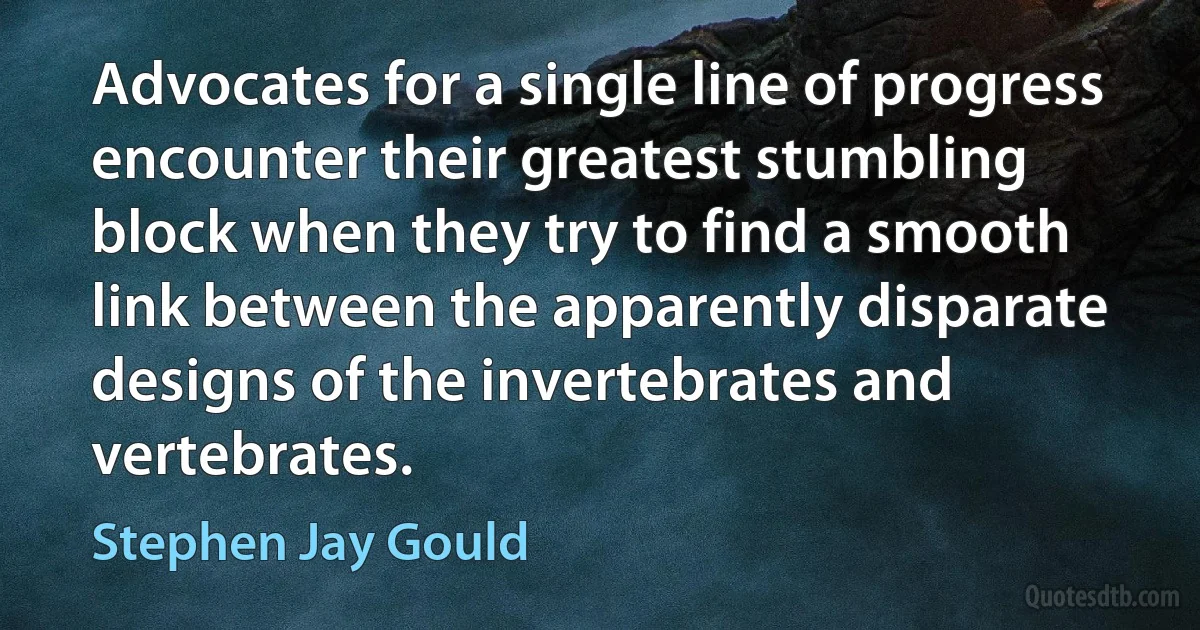 Advocates for a single line of progress encounter their greatest stumbling block when they try to find a smooth link between the apparently disparate designs of the invertebrates and vertebrates. (Stephen Jay Gould)