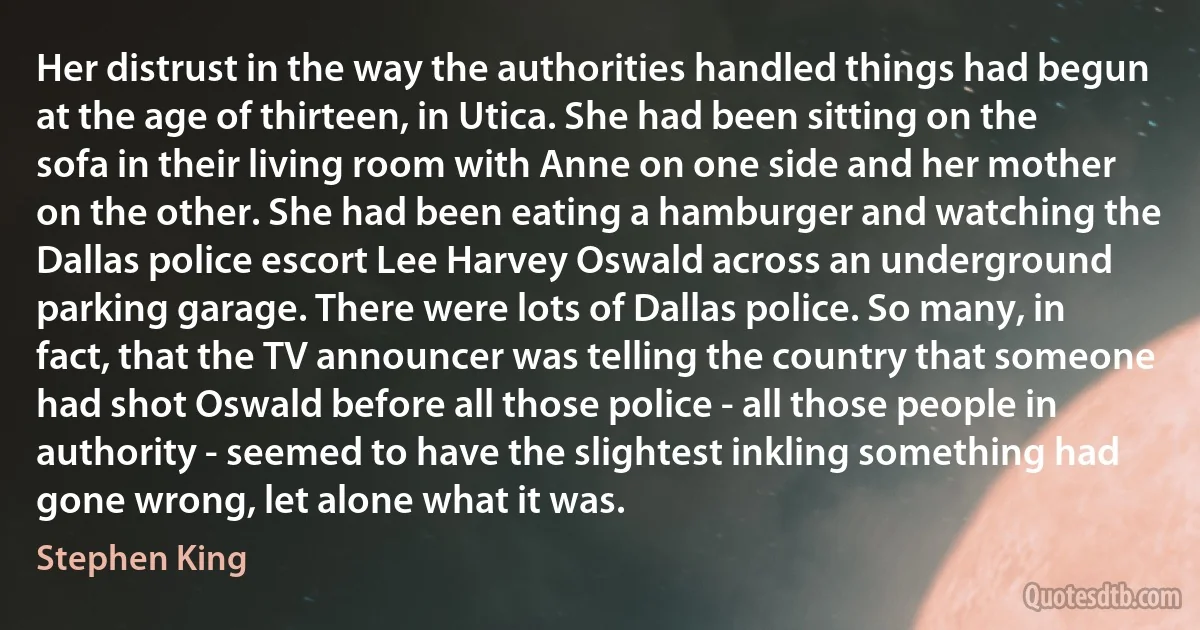 Her distrust in the way the authorities handled things had begun at the age of thirteen, in Utica. She had been sitting on the sofa in their living room with Anne on one side and her mother on the other. She had been eating a hamburger and watching the Dallas police escort Lee Harvey Oswald across an underground parking garage. There were lots of Dallas police. So many, in fact, that the TV announcer was telling the country that someone had shot Oswald before all those police - all those people in authority - seemed to have the slightest inkling something had gone wrong, let alone what it was. (Stephen King)