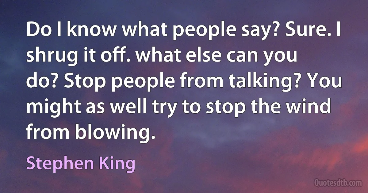 Do I know what people say? Sure. I shrug it off. what else can you do? Stop people from talking? You might as well try to stop the wind from blowing. (Stephen King)