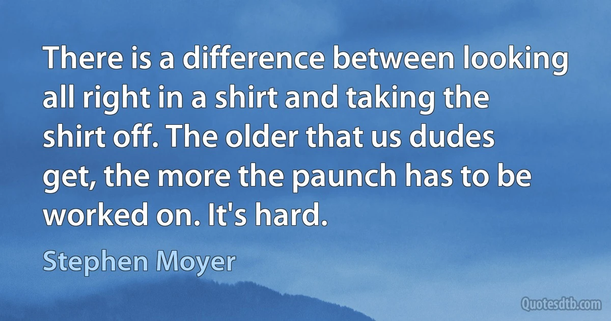 There is a difference between looking all right in a shirt and taking the shirt off. The older that us dudes get, the more the paunch has to be worked on. It's hard. (Stephen Moyer)