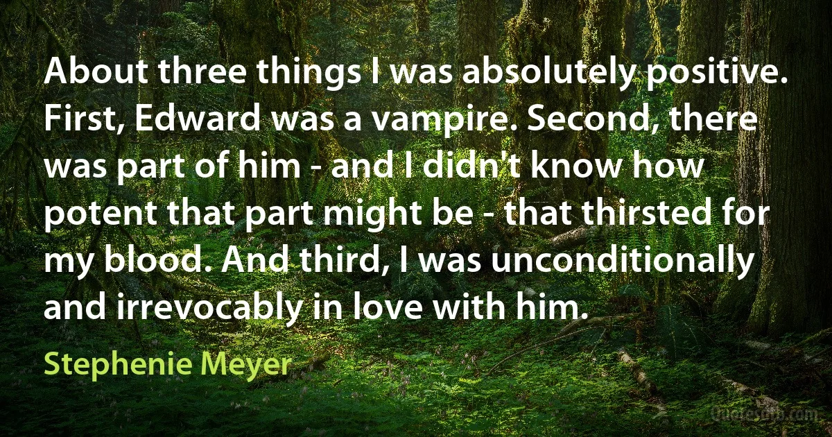 About three things I was absolutely positive. First, Edward was a vampire. Second, there was part of him - and I didn't know how potent that part might be - that thirsted for my blood. And third, I was unconditionally and irrevocably in love with him. (Stephenie Meyer)