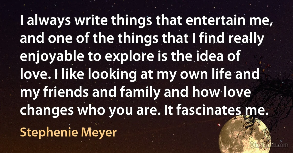 I always write things that entertain me, and one of the things that I find really enjoyable to explore is the idea of love. I like looking at my own life and my friends and family and how love changes who you are. It fascinates me. (Stephenie Meyer)