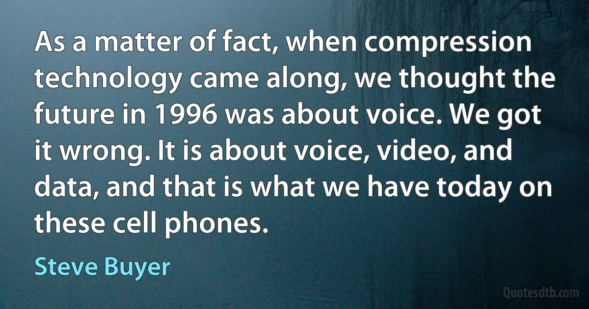 As a matter of fact, when compression technology came along, we thought the future in 1996 was about voice. We got it wrong. It is about voice, video, and data, and that is what we have today on these cell phones. (Steve Buyer)