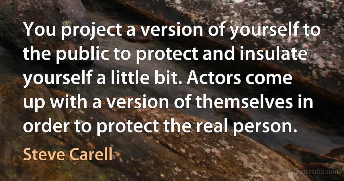 You project a version of yourself to the public to protect and insulate yourself a little bit. Actors come up with a version of themselves in order to protect the real person. (Steve Carell)