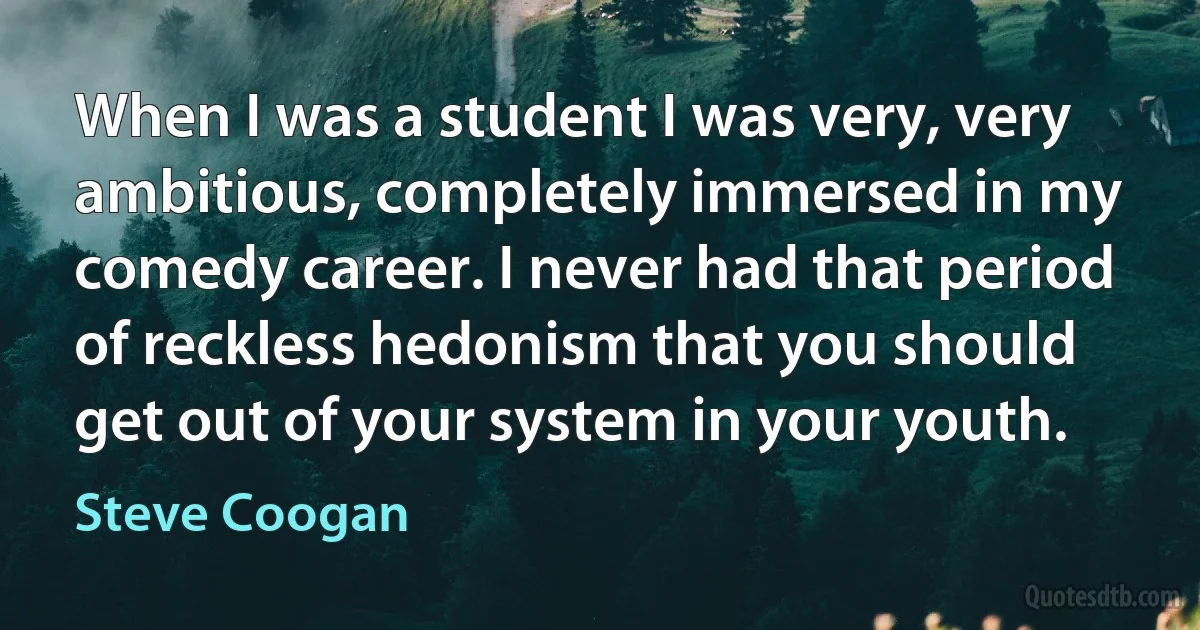 When I was a student I was very, very ambitious, completely immersed in my comedy career. I never had that period of reckless hedonism that you should get out of your system in your youth. (Steve Coogan)