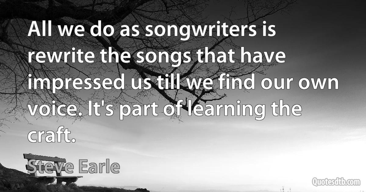 All we do as songwriters is rewrite the songs that have impressed us till we find our own voice. It's part of learning the craft. (Steve Earle)