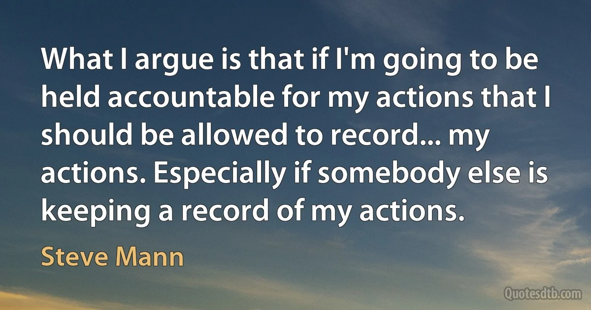 What I argue is that if I'm going to be held accountable for my actions that I should be allowed to record... my actions. Especially if somebody else is keeping a record of my actions. (Steve Mann)