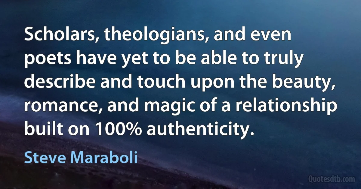 Scholars, theologians, and even poets have yet to be able to truly describe and touch upon the beauty, romance, and magic of a relationship built on 100% authenticity. (Steve Maraboli)