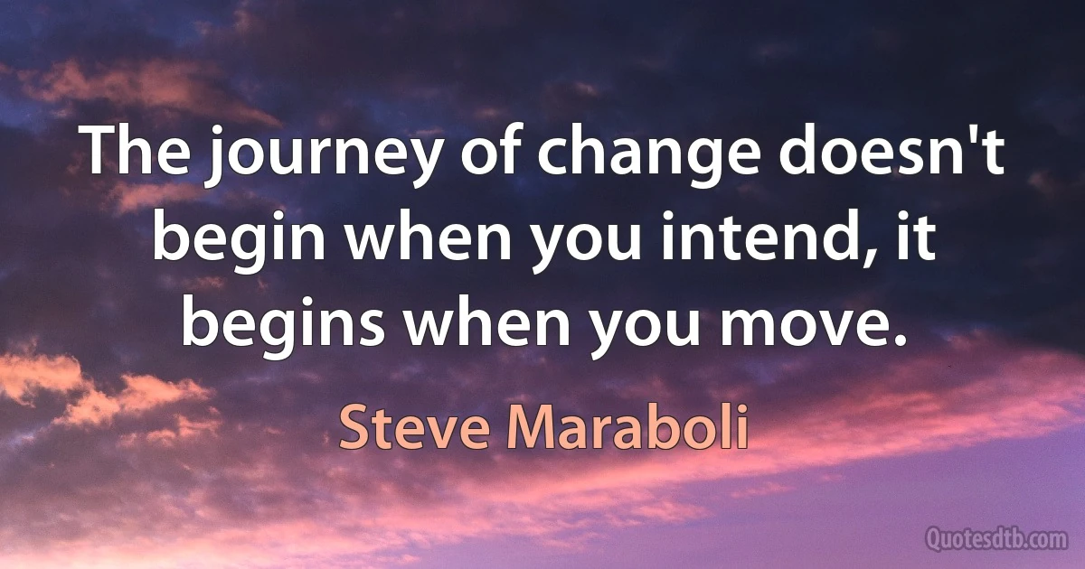 The journey of change doesn't begin when you intend, it begins when you move. (Steve Maraboli)