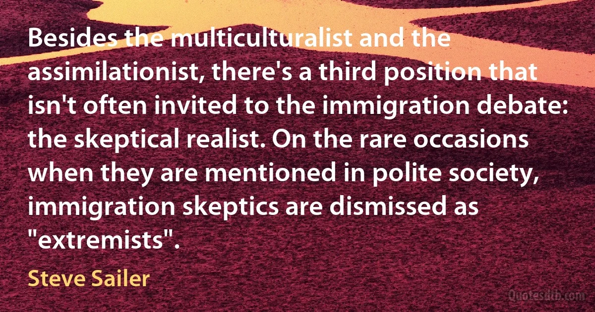 Besides the multiculturalist and the assimilationist, there's a third position that isn't often invited to the immigration debate: the skeptical realist. On the rare occasions when they are mentioned in polite society, immigration skeptics are dismissed as "extremists". (Steve Sailer)