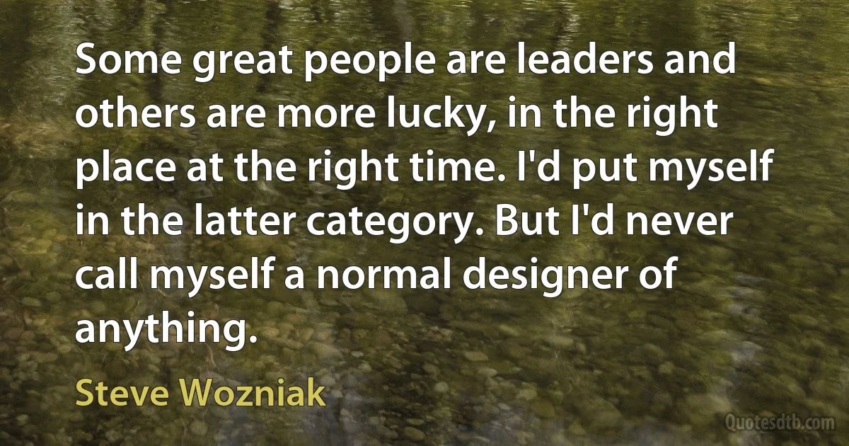 Some great people are leaders and others are more lucky, in the right place at the right time. I'd put myself in the latter category. But I'd never call myself a normal designer of anything. (Steve Wozniak)