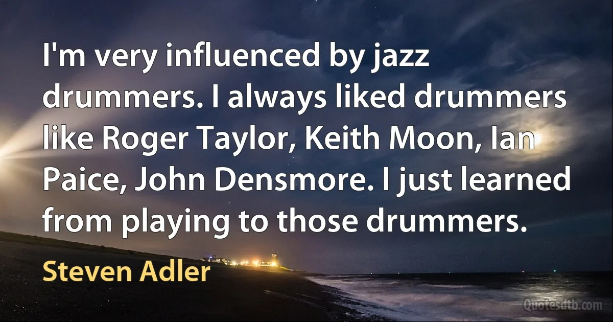 I'm very influenced by jazz drummers. I always liked drummers like Roger Taylor, Keith Moon, Ian Paice, John Densmore. I just learned from playing to those drummers. (Steven Adler)