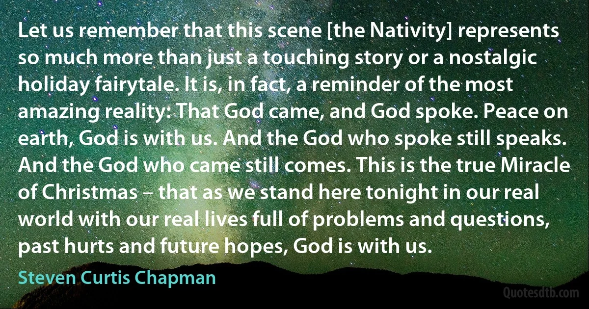 Let us remember that this scene [the Nativity] represents so much more than just a touching story or a nostalgic holiday fairytale. It is, in fact, a reminder of the most amazing reality: That God came, and God spoke. Peace on earth, God is with us. And the God who spoke still speaks. And the God who came still comes. This is the true Miracle of Christmas – that as we stand here tonight in our real world with our real lives full of problems and questions, past hurts and future hopes, God is with us. (Steven Curtis Chapman)