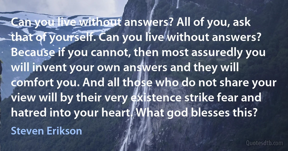 Can you live without answers? All of you, ask that of yourself. Can you live without answers? Because if you cannot, then most assuredly you will invent your own answers and they will comfort you. And all those who do not share your view will by their very existence strike fear and hatred into your heart. What god blesses this? (Steven Erikson)