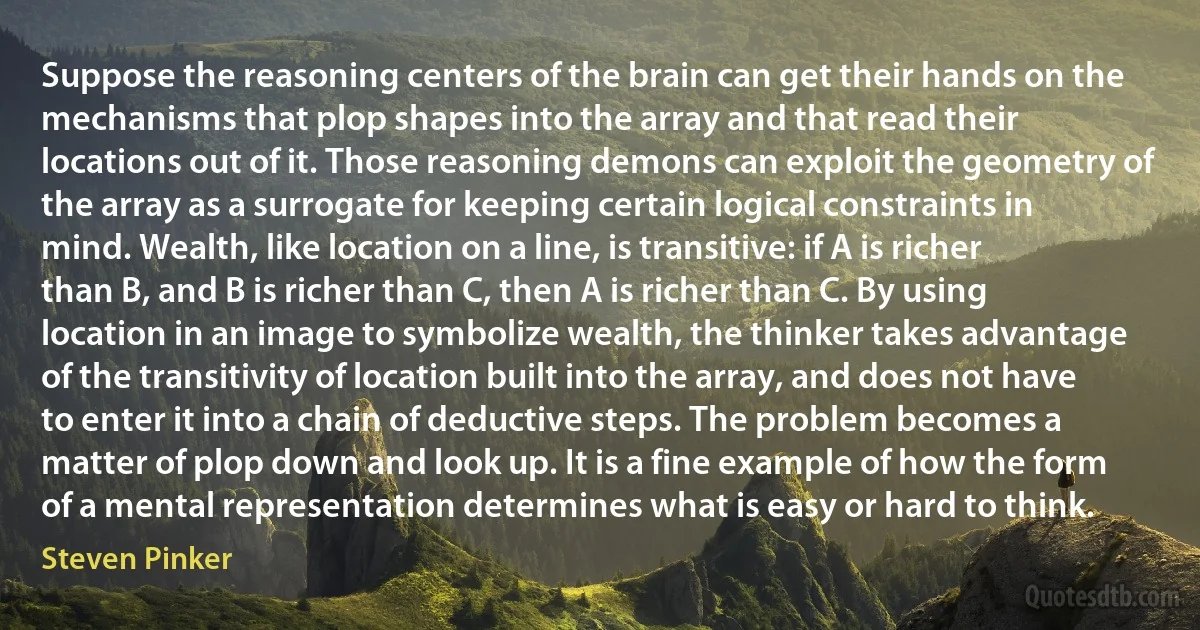 Suppose the reasoning centers of the brain can get their hands on the mechanisms that plop shapes into the array and that read their locations out of it. Those reasoning demons can exploit the geometry of the array as a surrogate for keeping certain logical constraints in mind. Wealth, like location on a line, is transitive: if A is richer than B, and B is richer than C, then A is richer than C. By using location in an image to symbolize wealth, the thinker takes advantage of the transitivity of location built into the array, and does not have to enter it into a chain of deductive steps. The problem becomes a matter of plop down and look up. It is a fine example of how the form of a mental representation determines what is easy or hard to think. (Steven Pinker)