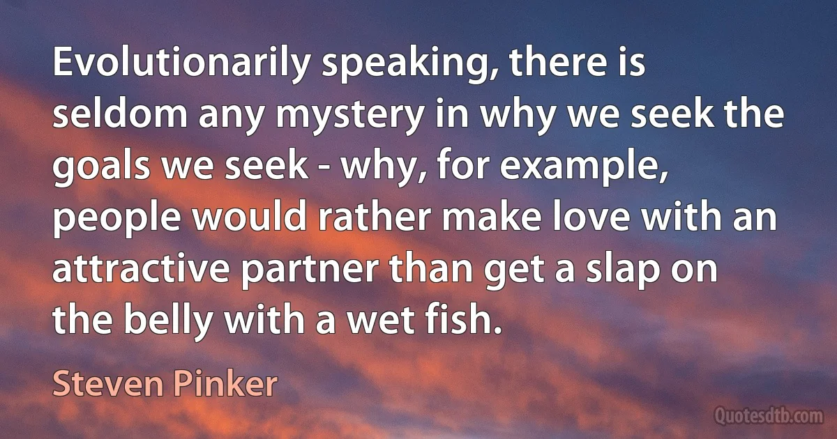 Evolutionarily speaking, there is seldom any mystery in why we seek the goals we seek - why, for example, people would rather make love with an attractive partner than get a slap on the belly with a wet fish. (Steven Pinker)