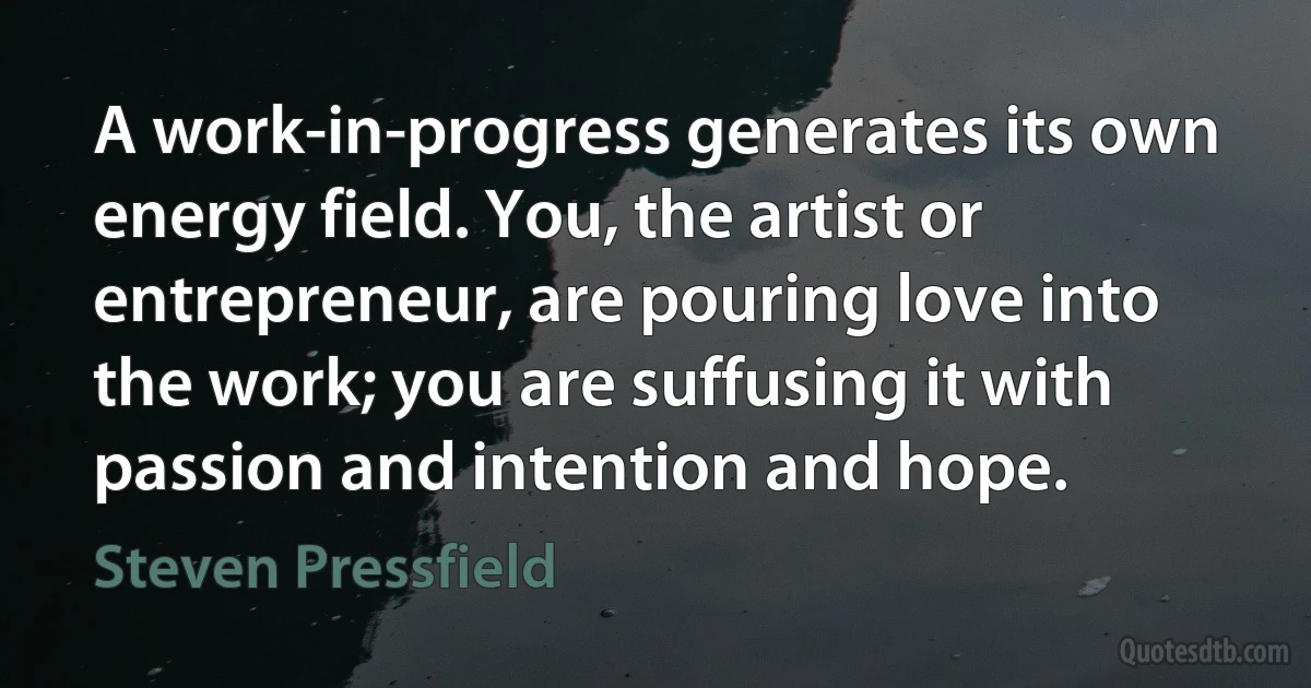 A work-in-progress generates its own energy field. You, the artist or entrepreneur, are pouring love into the work; you are suffusing it with passion and intention and hope. (Steven Pressfield)